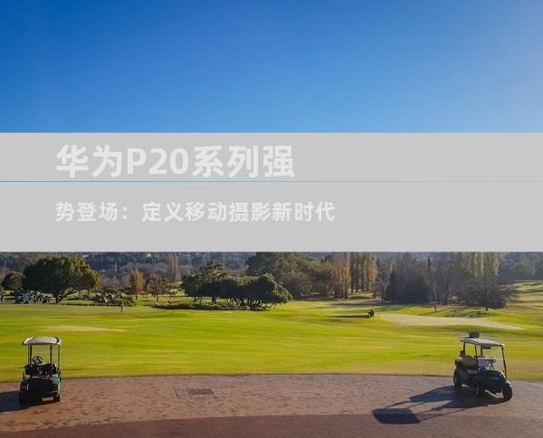 华为P20系列强势登场：定义移动摄影新时代